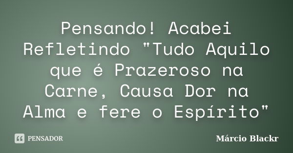 Pensando! Acabei Refletindo "Tudo Aquilo que é Prazeroso na Carne, Causa Dor na Alma e fere o Espírito"... Frase de Márcio Blackr.