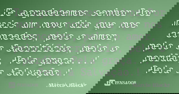 Te agradecemos senhor Por mais um novo dia que nos concedes, pelo o amor, pelo o Sacrifício, pelo o perdão, Pela graça...! Pela a Salvação.!... Frase de Márcio Blackr.