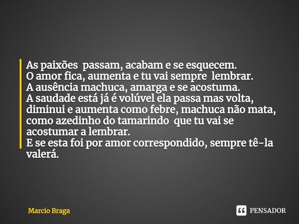 As paixões passam, acabam e se esquecem. O amor fica, aumenta e tu vai sempre lembrar. A ausência machuca, amarga e se acostuma. A saudade está já é volúvel el... Frase de Marcio Braga.