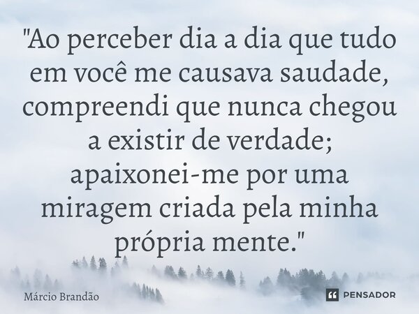 ⁠"Ao perceber dia a dia que tudo em você me causava saudade, compreendi que nunca chegou a existir de verdade; apaixonei-me por uma miragem criada pela min... Frase de Márcio Brandão.