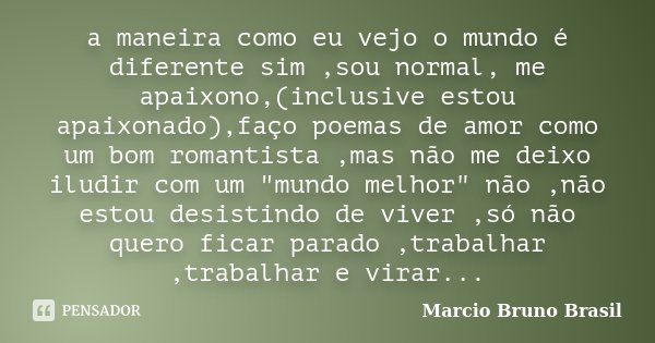 a maneira como eu vejo o mundo é diferente sim ,sou normal, me apaixono,(inclusive estou apaixonado),faço poemas de amor como um bom romantista ,mas não me deix... Frase de Marcio Bruno Brasil.