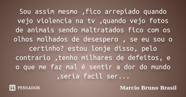 Sou assim mesmo ,fico arrepiado quando vejo violencia na tv ,quando vejo fotos de animais sendo maltratados fico com os olhos molhados de desespero , se eu sou ... Frase de Marcio Bruno Brasil.