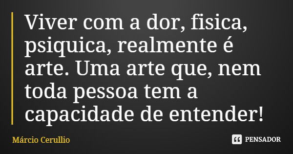 Viver com a dor, fisica, psiquica, realmente é arte. Uma arte que, nem toda pessoa tem a capacidade de entender!... Frase de Márcio Cerullio.