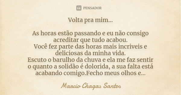 Volta pra mim... As horas estão passando e eu não consigo acreditar que tudo acabou. Você fez parte das horas mais incriveis e deliciosas da minha vida. Escuto ... Frase de MARCIO CHAGAS SANTOS.