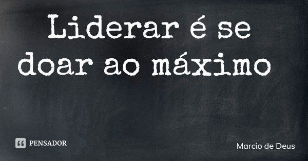 Liderar é se doar ao máximo... Frase de Marcio de Deus.