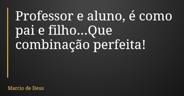 Professor e aluno, é como pai e filho...Que combinação perfeita!... Frase de Marcio de Deus.