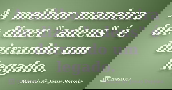A melhor maneira de dizer "adeus" é deixando um legado.... Frase de Marcio de Jesus Pereira.