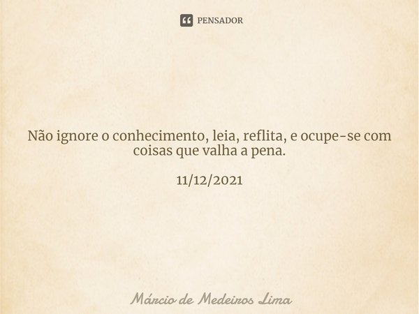 ⁠Não ignore o conhecimento, leia, reflita, e ocupe-se com coisas que valha a pena. 11/12/2021... Frase de Márcio de Medeiros Lima.