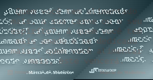 Quem você tem alimentado mais, a sua carne ou o seu espírito?, à quem você tem mais amado e se dedicado mais?, quem você alimentar mais, este vencerá.... Frase de Márcio de Medeiros.