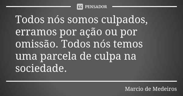 Todos nós somos culpados, erramos por ação ou por omissão. Todos nós temos uma parcela de culpa na sociedade.... Frase de Márcio de Medeiros.