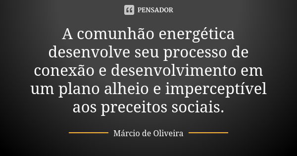 A comunhão energética desenvolve seu processo de conexão e desenvolvimento em um plano alheio e imperceptível aos preceitos sociais.... Frase de Márcio de Oliveira.