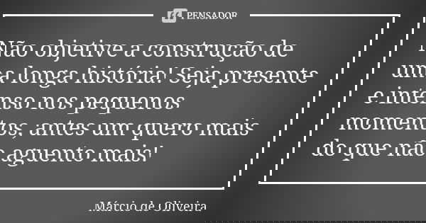 Não objetive a construção de uma longa história! Seja presente e intenso nos pequenos momentos, antes um quero mais do que não aguento mais!... Frase de Márcio de Oliveira.