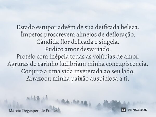 ⁠⁠Estado estupor advém de sua deificada beleza. Ímpetos proscrevem almejos de defloração. Cândida flor delicada e singela. Pudico amor desvariado. Protelo com i... Frase de Márcio Degasperi de Freitas.