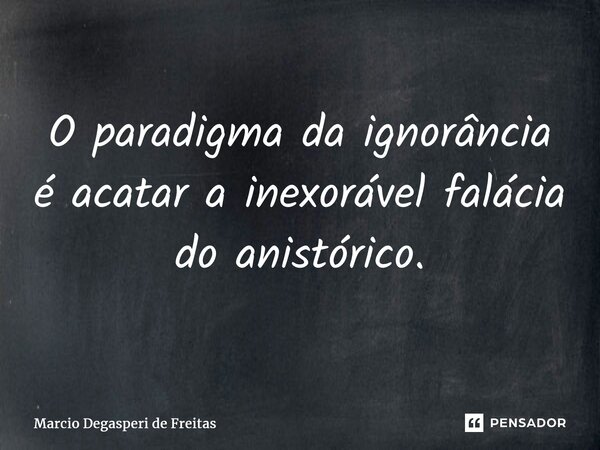 ⁠O paradigma da ignorância é acatar a inexorável falácia do anistórico.... Frase de Márcio Degasperi de Freitas.