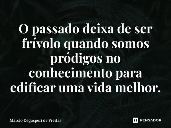 ⁠O passado deixa de ser frívolo quando somos pródigos no conhecimento para edificar uma vida melhor.... Frase de Márcio Degasperi de Freitas.