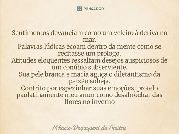  Sentimentos devaneiam como um veleiro à deriva no mar. Palavras lúdicas ecoam dentro da mente como se recitasse um prologo. Atitudes eloquentes ressaltam dese... Frase de Márcio Degasperi de Freitas.