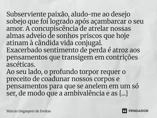 Subserviente paixão, aludo-me ao desejo sobejo que foi logrado após açambarcar o seu amor. A concupiscência de atrelar nossas almas adveio de sonhos priscos que... Frase de Márcio Degasperi de Freitas.