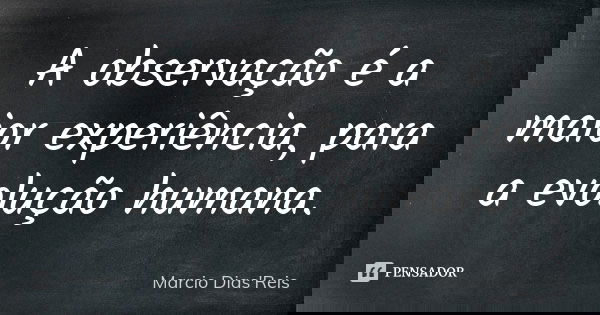 A observação é a maior experiência, para a evolução humana.... Frase de Marcio Dias'Reis.