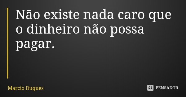 Não existe nada caro que o dinheiro não possa pagar.... Frase de Marcio Duques.