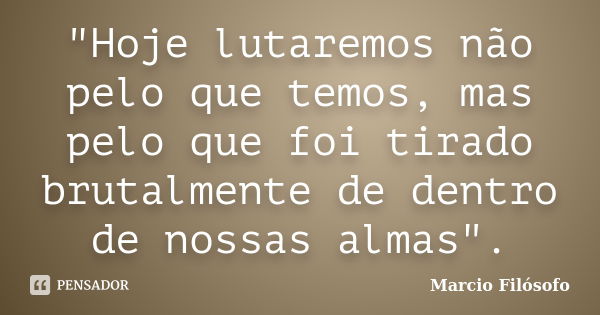 "Hoje lutaremos não pelo que temos, mas pelo que foi tirado brutalmente de dentro de nossas almas".... Frase de Marcio Filósofo.