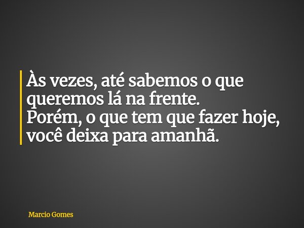 Às vezes, até sabemos o que queremos lá na frente. Porém, o que tem que fazer hoje, vocêdeixa para amanhã.... Frase de Marcio Gomes.