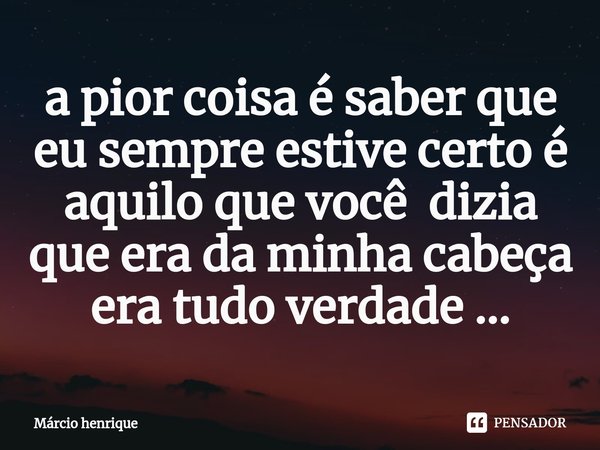 ⁠a pior coisa é saber que eu sempre estive certo é aquilo que você dizia que era da minha cabeça era tudo verdade ...... Frase de Márcio Henrique.