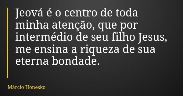 Jeová é o centro de toda minha atenção, que por intermédio de seu filho Jesus, me ensina a riqueza de sua eterna bondade.... Frase de Márcio Honesko.