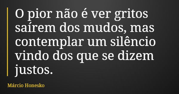 O pior não é ver gritos saírem dos mudos, mas contemplar um silêncio vindo dos que se dizem justos.... Frase de Márcio Honesko.