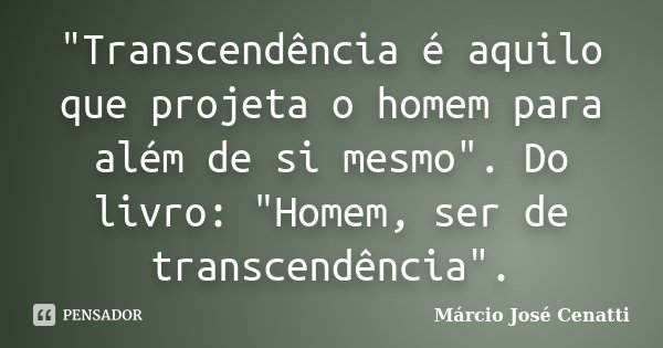 "Transcendência é aquilo que projeta o homem para além de si mesmo". Do livro: "Homem, ser de transcendência".... Frase de Márcio José Cenatti.