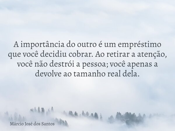 A importância ⁠do outro é um empréstimo que você decidiu cobrar. Ao retirar a atenção, você não destrói a pessoa; você apenas a devolve ao tamanho real dela.... Frase de Márcio José dos Santos.