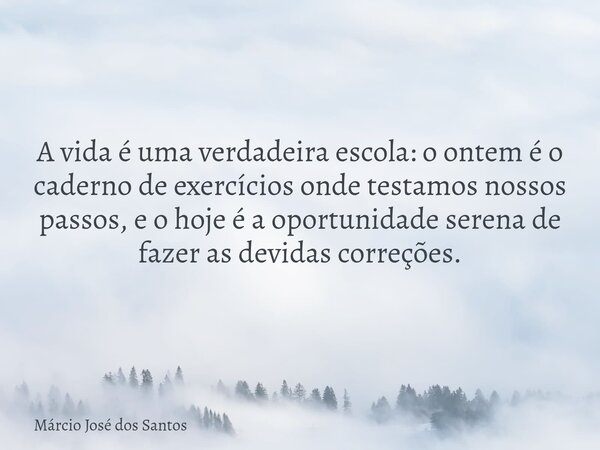 ​A vida é uma verdadeira escola: o ontem é o caderno de exercícios onde testamos nossos passos, e o hoje é a oportunidade serena de fazer as devidas correções.... Frase de Márcio José dos Santos.