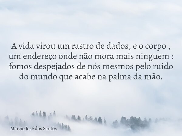 A vida virou um rastro de dados, e o corpo , um endereço onde não mora mais ninguem : fomos despejados de nós mesmos pelo ruído do mundo que acabe na palma da m... Frase de Márcio José dos Santos.