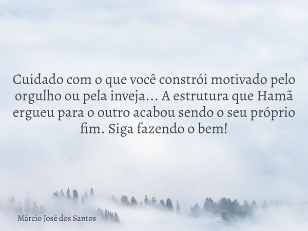 Cuidado com o que você constrói motivado pelo orgulho ou pela inveja... A estrutura que Hamã ergueu para o outro acabou sendo o seu próprio fim. Siga fazendo o ... Frase de Márcio José dos Santos.
