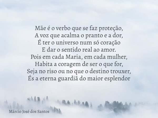 Mãe é o verbo que se faz proteção, A voz que acalma o pranto e a dor, É ter o universo num só coração E dar o sentido real ao amor. ​Pois em cada Maria, em cada... Frase de Márcio José dos Santos.