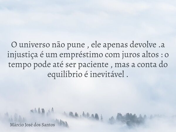 O universo não pune , ele apenas devolve .a injustiça é um empréstimo com juros altos : o tempo pode até ser paciente , mas a conta do equilíbrio é inevitável .... Frase de Márcio José dos Santos.