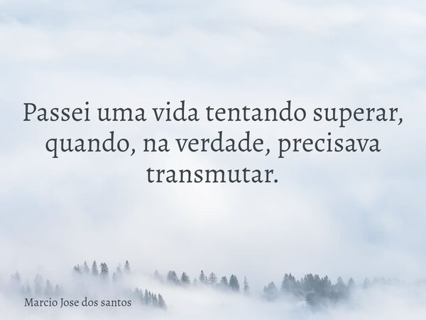 Passei uma vida tentando superar, quando, na verdade, precisava transmutar.... Frase de Marcio Jose dos santos.