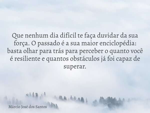 Que nenhum dia difícil te faça duvidar da sua força. O passado é a sua maior enciclopédia: basta olhar para trás para perceber o quanto você é resiliente e quan... Frase de Márcio José dos Santos.