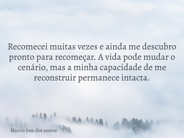 Recomecei muitas vezes e ainda me descubro pronto para recomeçar. A vida pode mudar o cenário, mas a minha capacidade de me reconstruir permanece intacta.... Frase de Marcio Jose dos santos.