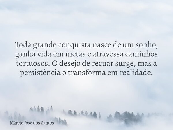 Toda grande conquista nasce de um sonho, ganha vida em metas e atravessa caminhos tortuosos. O desejo de recuar surge, mas a persistência o transforma em realid... Frase de Márcio José dos Santos.