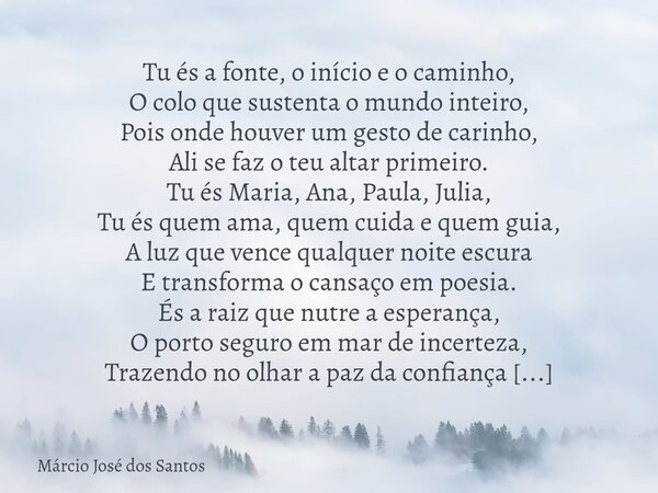 Tu és a fonte, o início e o caminho, O colo que sustenta o mundo inteiro, Pois onde houver um gesto de carinho, Ali se faz o teu altar primeiro. ​Tu és Maria, A... Frase de Márcio José dos Santos.