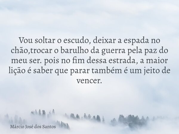 Vou soltar o escudo, deixar a espada no chão,trocar o barulho da guerra pela paz do meu ser. pois no fim dessa estrada, a maior lição é saber que parar também é... Frase de Márcio José dos Santos.