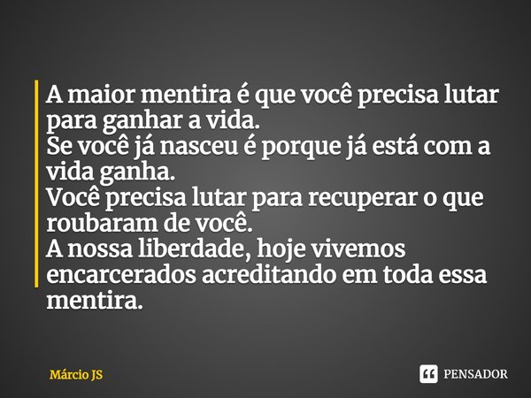 A maior mentira é que você precisa lutar para ganhar a vida.
Se você já nasceu é porque já está com a vida ganha.
Você precisa lutar para recuperar o que rouba... Frase de Márcio JS.