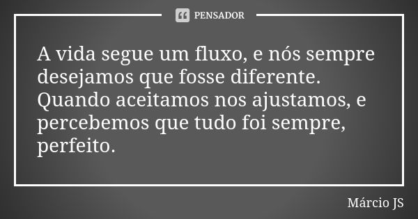 A vida segue um fluxo, e nós sempre desejamos que fosse diferente. Quando aceitamos nos ajustamos, e percebemos que tudo foi sempre, perfeito.... Frase de Márcio JS.