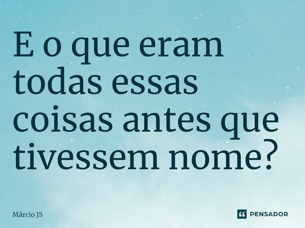 ⁠E o que eram todas essas coisas antes que tivessem nome?... Frase de Márcio JS.