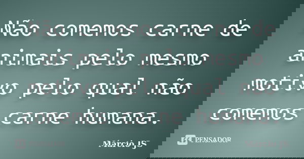 Não comemos carne de animais pelo mesmo motivo pelo qual não comemos carne humana.... Frase de Márcio JS.