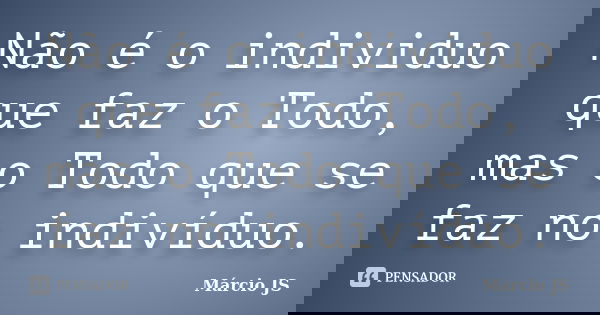 Não é o individuo que faz o Todo, mas o Todo que se faz no indivíduo.... Frase de Márcio JS.