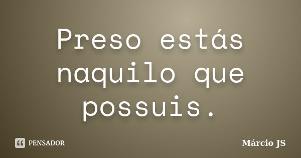 Preso estás naquilo que possuis.... Frase de Márcio JS.