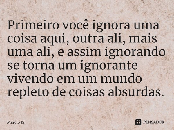 ⁠Primeiro você ignora uma coisa aqui, outra ali, mais uma ali, e assim ignorando se torna um ignorante vivendo em um mundo repleto de coisas absurdas.... Frase de Márcio JS.
