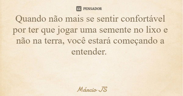 Quando não mais se sentir confortável por ter que jogar uma semente no lixo e não na terra, você estará começando a entender.... Frase de Márcio JS.