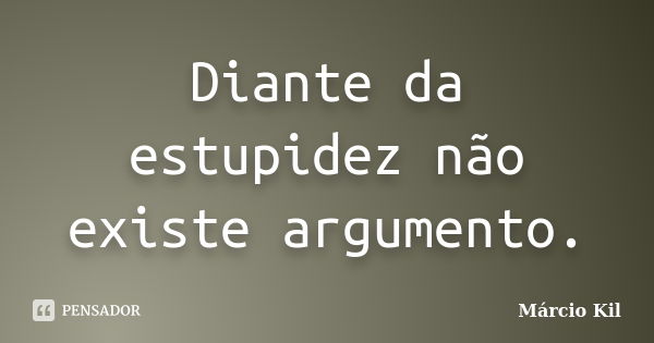 Diante da estupidez não existe argumento.... Frase de Márcio Kil.